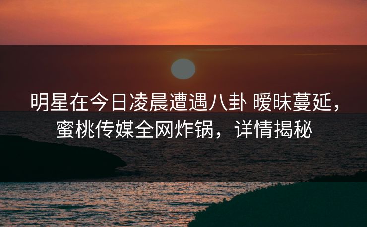 明星在今日凌晨遭遇八卦 暧昧蔓延，蜜桃传媒全网炸锅，详情揭秘