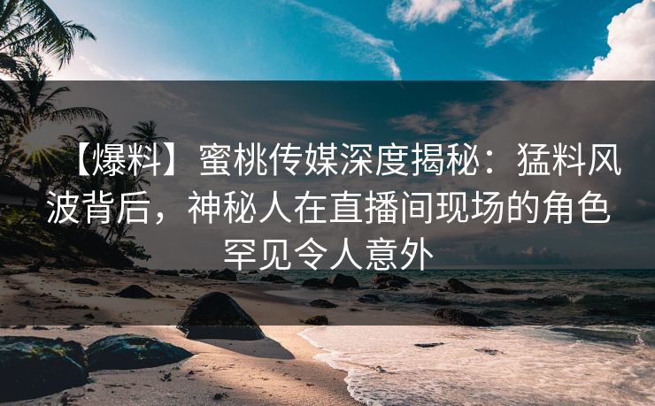【爆料】蜜桃传媒深度揭秘：猛料风波背后，神秘人在直播间现场的角色罕见令人意外