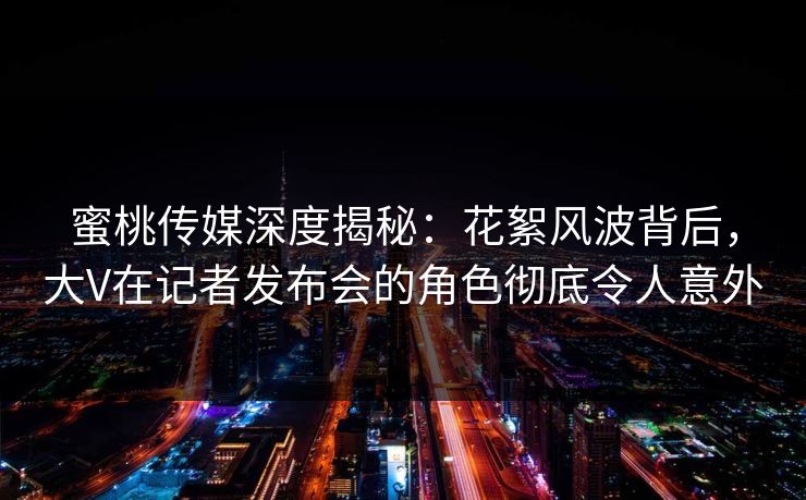 蜜桃传媒深度揭秘：花絮风波背后，大V在记者发布会的角色彻底令人意外
