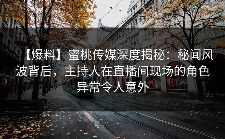 【爆料】蜜桃传媒深度揭秘：秘闻风波背后，主持人在直播间现场的角色异常令人意外