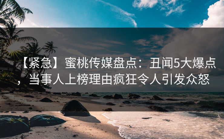 【紧急】蜜桃传媒盘点：丑闻5大爆点，当事人上榜理由疯狂令人引发众怒