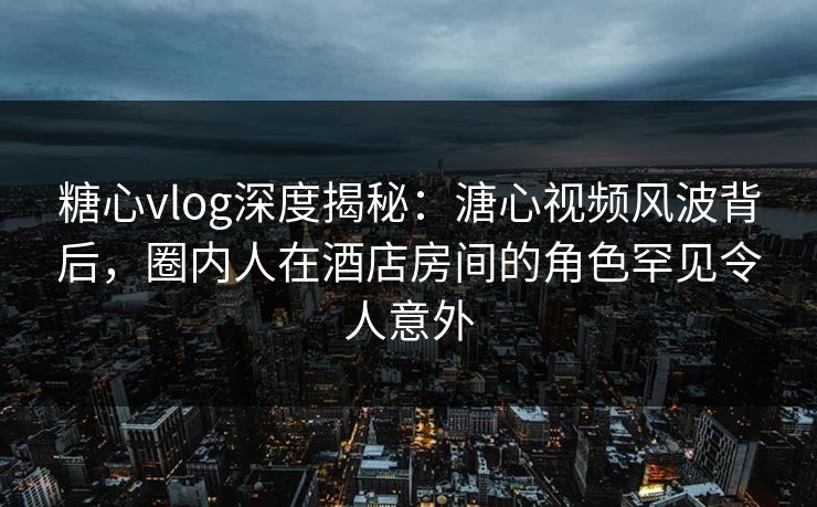 糖心vlog深度揭秘：溏心视频风波背后，圈内人在酒店房间的角色罕见令人意外