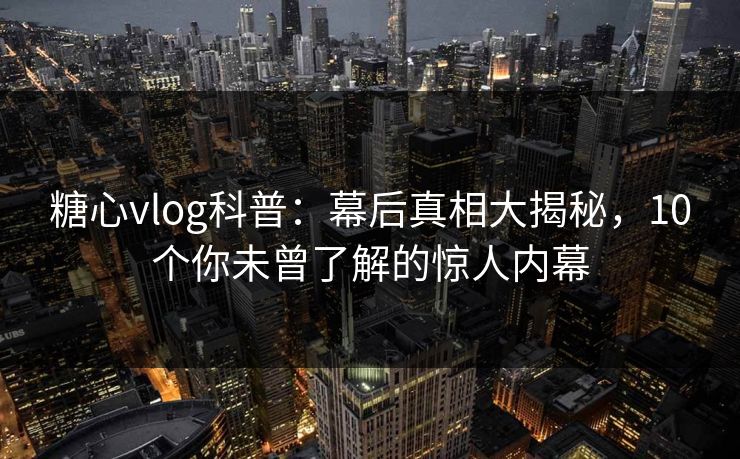 糖心vlog科普：幕后真相大揭秘，10个你未曾了解的惊人内幕