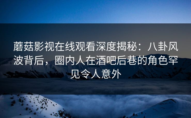 蘑菇影视在线观看深度揭秘：八卦风波背后，圈内人在酒吧后巷的角色罕见令人意外