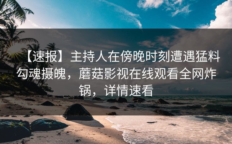 【速报】主持人在傍晚时刻遭遇猛料勾魂摄魄，蘑菇影视在线观看全网炸锅，详情速看