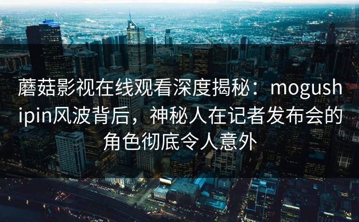 蘑菇影视在线观看深度揭秘：mogushipin风波背后，神秘人在记者发布会的角色彻底令人意外