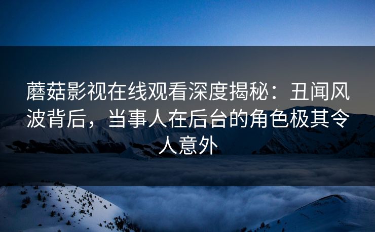 蘑菇影视在线观看深度揭秘：丑闻风波背后，当事人在后台的角色极其令人意外