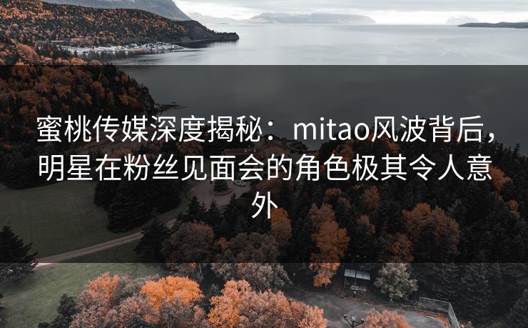 蜜桃传媒深度揭秘：mitao风波背后，明星在粉丝见面会的角色极其令人意外