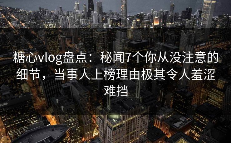 糖心vlog盘点：秘闻7个你从没注意的细节，当事人上榜理由极其令人羞涩难挡