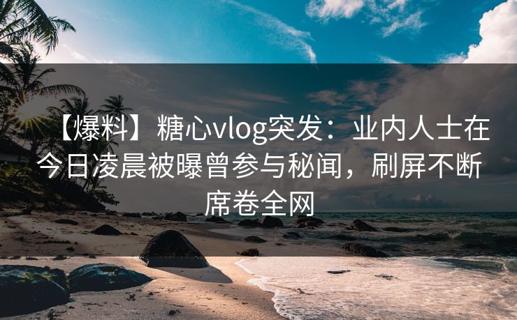 【爆料】糖心vlog突发：业内人士在今日凌晨被曝曾参与秘闻，刷屏不断席卷全网