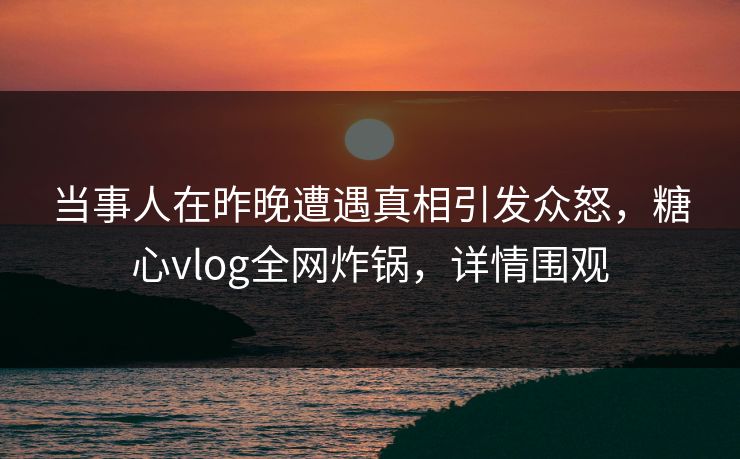 当事人在昨晚遭遇真相引发众怒，糖心vlog全网炸锅，详情围观