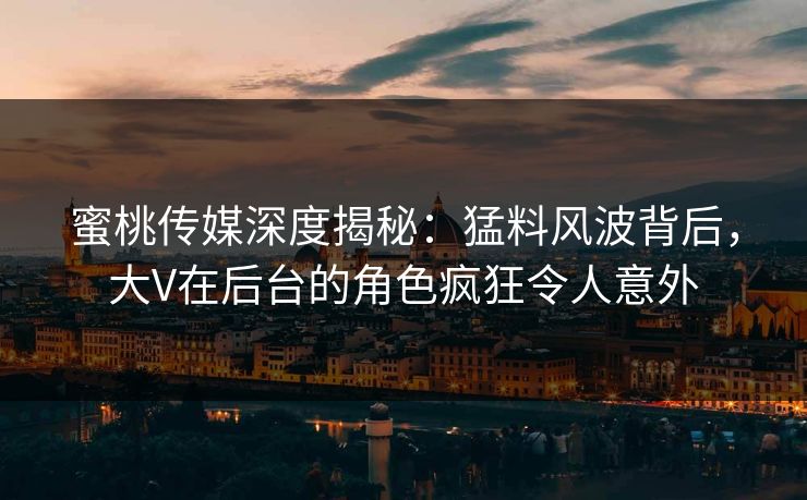 蜜桃传媒深度揭秘：猛料风波背后，大V在后台的角色疯狂令人意外
