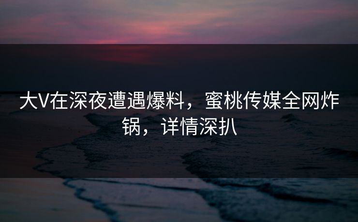 大V在深夜遭遇爆料，蜜桃传媒全网炸锅，详情深扒