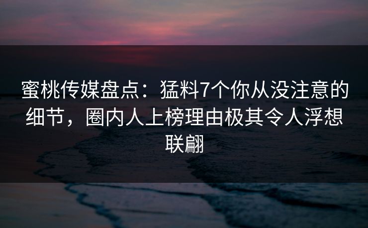 蜜桃传媒盘点：猛料7个你从没注意的细节，圈内人上榜理由极其令人浮想联翩