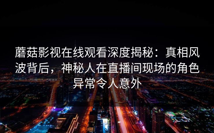 蘑菇影视在线观看深度揭秘：真相风波背后，神秘人在直播间现场的角色异常令人意外