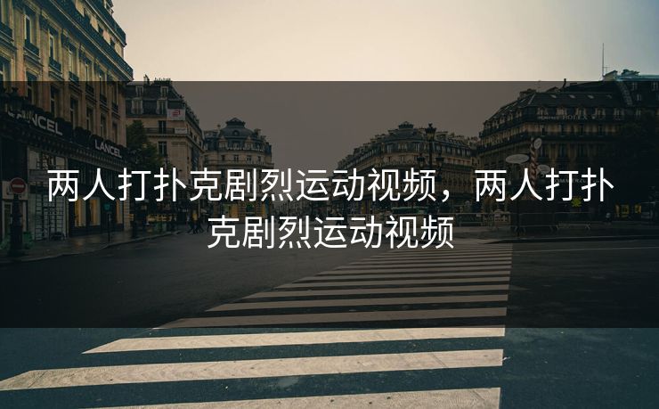 两人打扑克剧烈运动视频，两人打扑克剧烈运动视频
