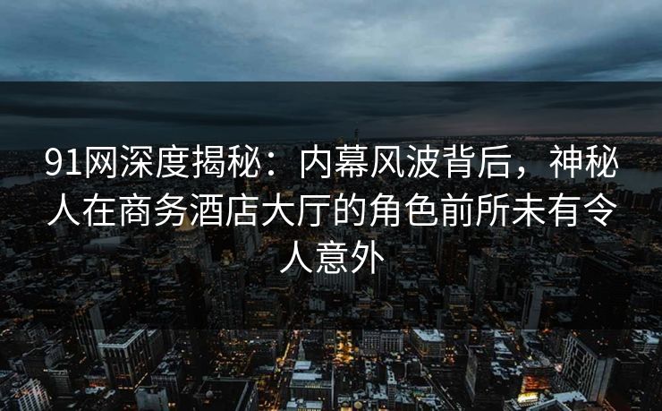 91网深度揭秘：内幕风波背后，神秘人在商务酒店大厅的角色前所未有令人意外