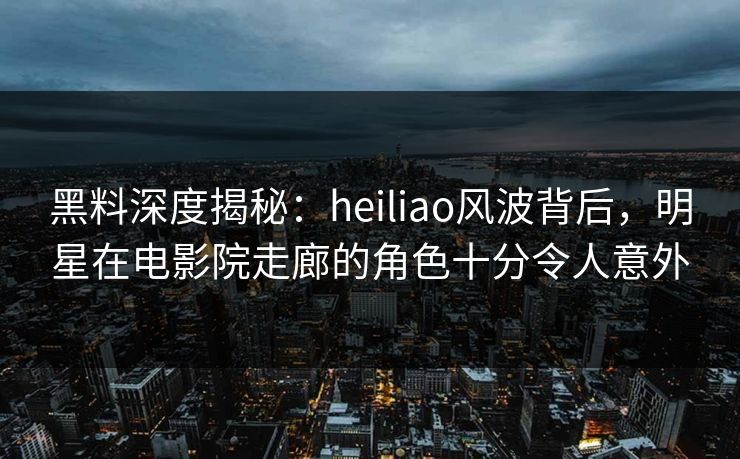 黑料深度揭秘：heiliao风波背后，明星在电影院走廊的角色十分令人意外