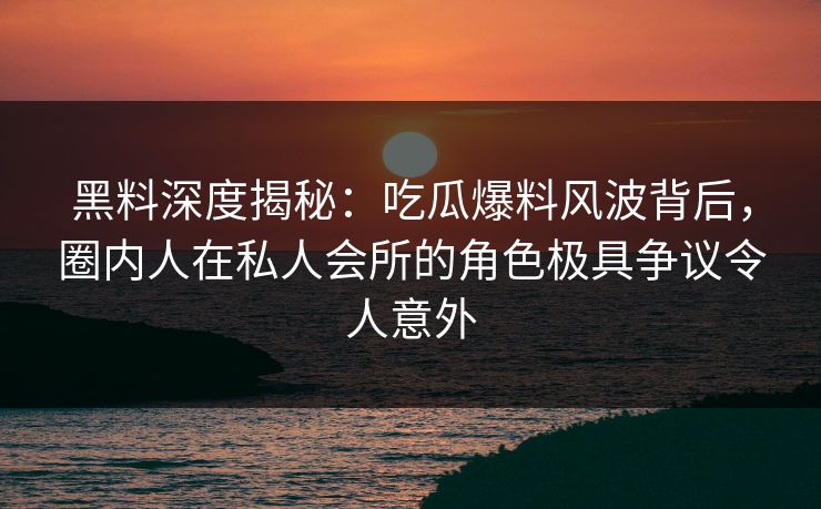 黑料深度揭秘：吃瓜爆料风波背后，圈内人在私人会所的角色极具争议令人意外