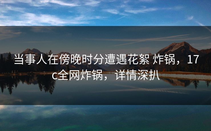 当事人在傍晚时分遭遇花絮 炸锅，17c全网炸锅，详情深扒