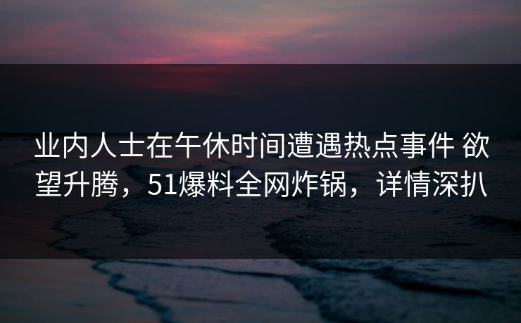 业内人士在午休时间遭遇热点事件 欲望升腾，51爆料全网炸锅，详情深扒