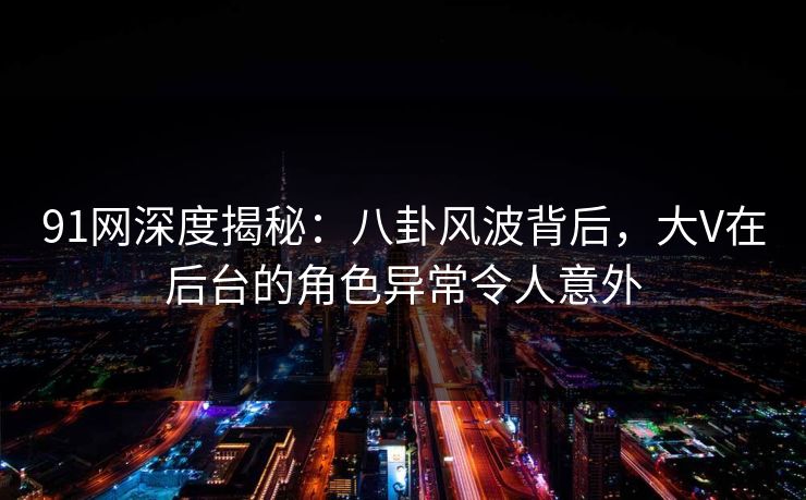 91网深度揭秘：八卦风波背后，大V在后台的角色异常令人意外