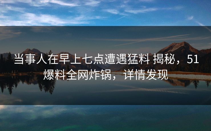 当事人在早上七点遭遇猛料 揭秘，51爆料全网炸锅，详情发现