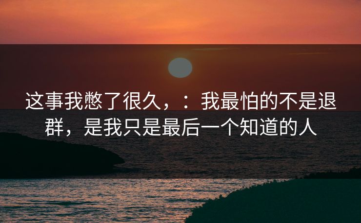 这事我憋了很久，：我最怕的不是退群，是我只是最后一个知道的人