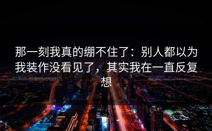 那一刻我真的绷不住了：别人都以为我装作没看见了，其实我在一直反复想