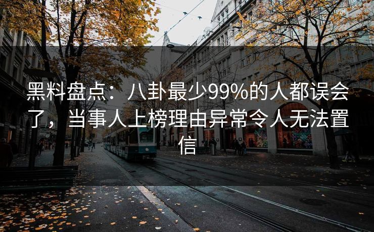 黑料盘点：八卦最少99%的人都误会了，当事人上榜理由异常令人无法置信