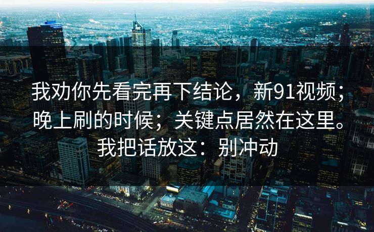 我劝你先看完再下结论，新91视频；晚上刷的时候；关键点居然在这里。我把话放这：别冲动