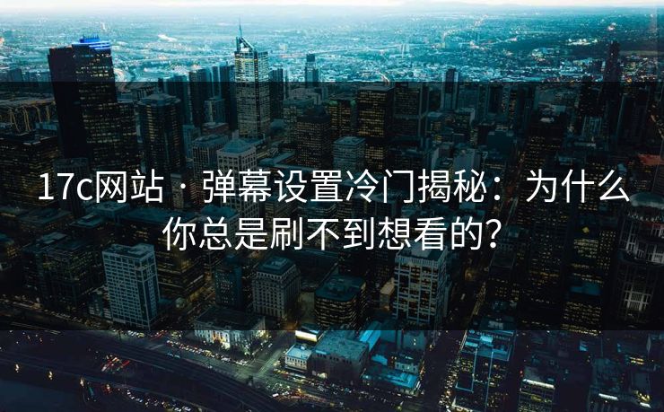 17c网站 · 弹幕设置冷门揭秘：为什么你总是刷不到想看的？