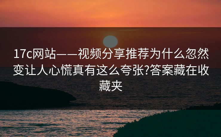 17c网站——视频分享推荐为什么忽然变让人心慌真有这么夸张?答案藏在收藏夹