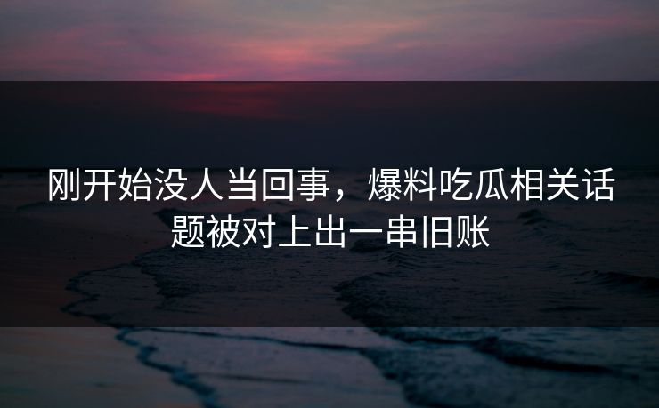 刚开始没人当回事，爆料吃瓜相关话题被对上出一串旧账