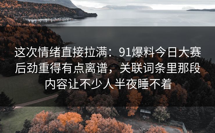 这次情绪直接拉满：91爆料今日大赛后劲重得有点离谱，关联词条里那段内容让不少人半夜睡不着