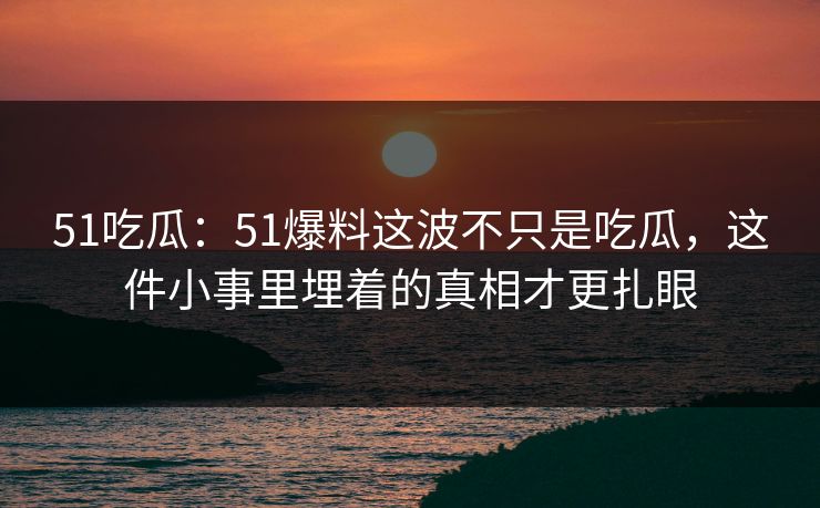 51吃瓜：51爆料这波不只是吃瓜，这件小事里埋着的真相才更扎眼