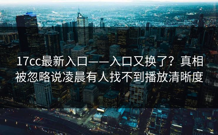 17cc最新入口——入口又换了？真相被忽略说凌晨有人找不到播放清晰度